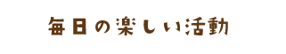 毎日の楽しい活動